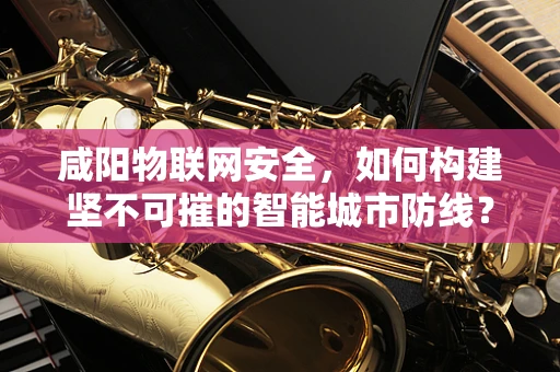 咸阳物联网安全，如何构建坚不可摧的智能城市防线？