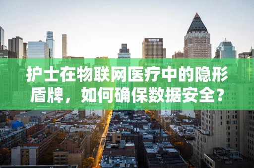 护士在物联网医疗中的隐形盾牌，如何确保数据安全？