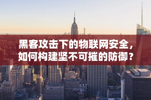 黑客攻击下的物联网安全，如何构建坚不可摧的防御？