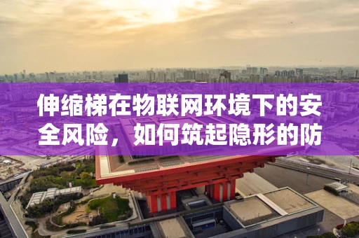 伸缩梯在物联网环境下的安全风险，如何筑起隐形的防护网？