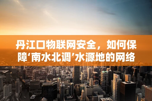 丹江口物联网安全，如何保障‘南水北调’水源地的网络安全？