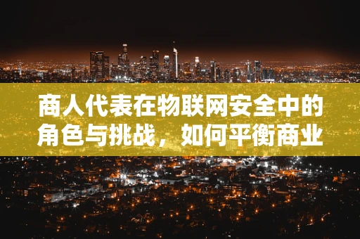 商人代表在物联网安全中的角色与挑战，如何平衡商业利益与安全防护？