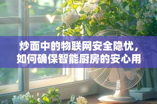 炒面中的物联网安全隐忧，如何确保智能厨房的安心用餐？