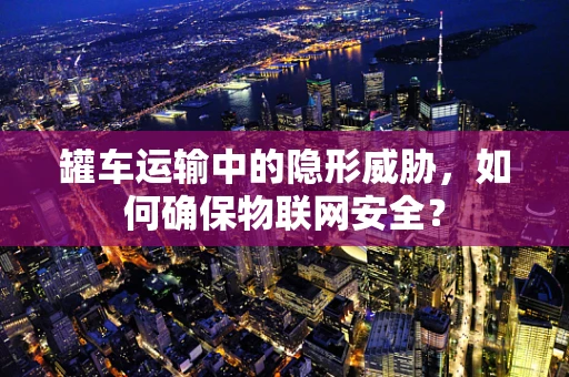 罐车运输中的隐形威胁，如何确保物联网安全？
