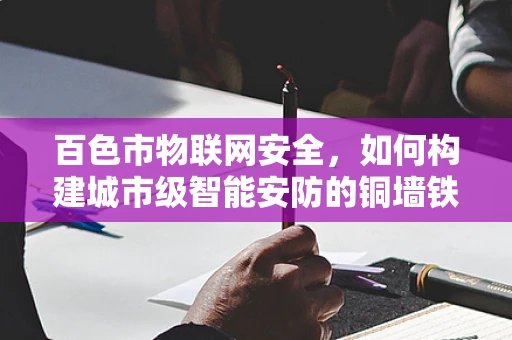 百色市物联网安全，如何构建城市级智能安防的铜墙铁壁？