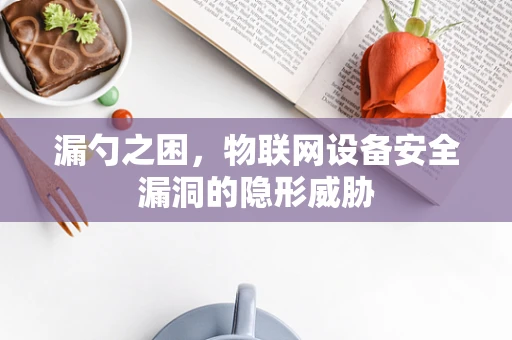 漏勺之困，物联网设备安全漏洞的隐形威胁