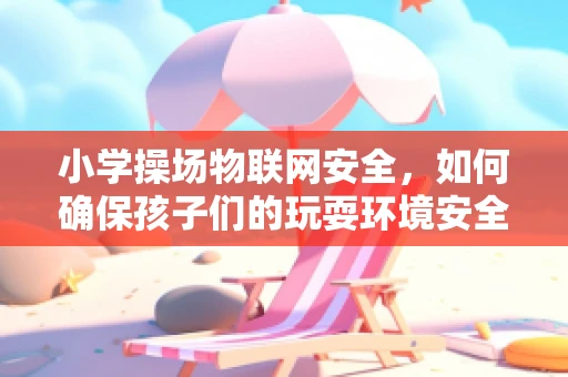 小学操场物联网安全，如何确保孩子们的玩耍环境安全无虞？