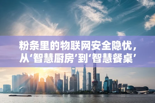 粉条里的物联网安全隐忧，从‘智慧厨房’到‘智慧餐桌’的未解之谜