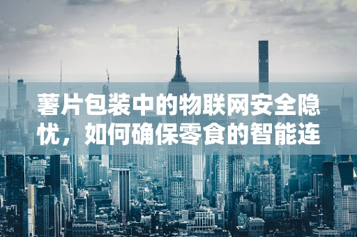 薯片包装中的物联网安全隐忧，如何确保零食的智能连接安全无虞？