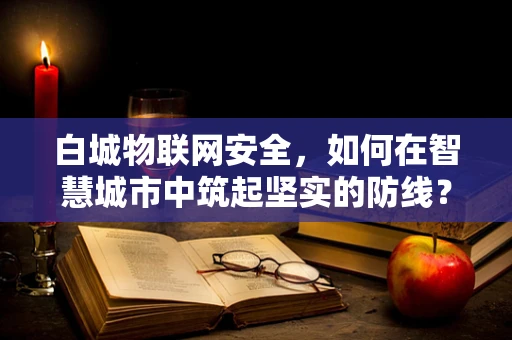 白城物联网安全，如何在智慧城市中筑起坚实的防线？
