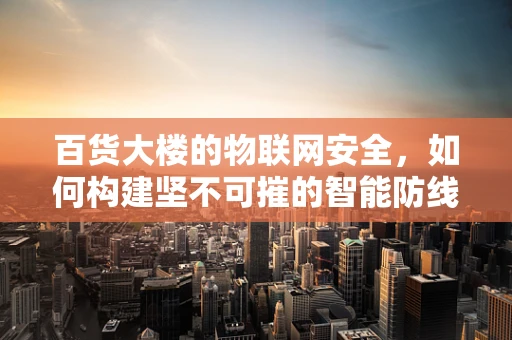 百货大楼的物联网安全，如何构建坚不可摧的智能防线？