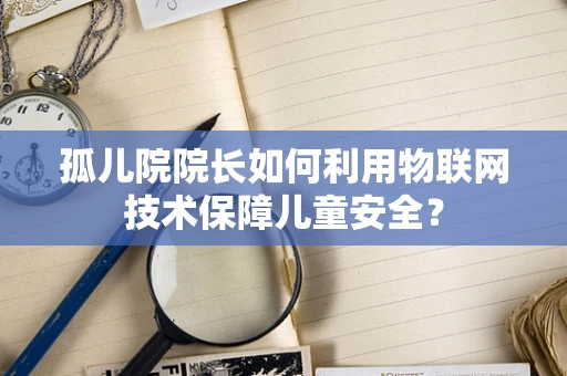 孤儿院院长如何利用物联网技术保障儿童安全？