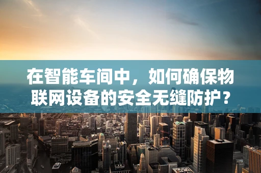 在智能车间中，如何确保物联网设备的安全无缝防护？