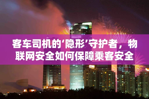 客车司机的‘隐形’守护者，物联网安全如何保障乘客安全？