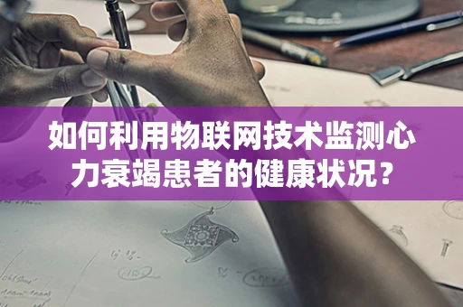如何利用物联网技术监测心力衰竭患者的健康状况？