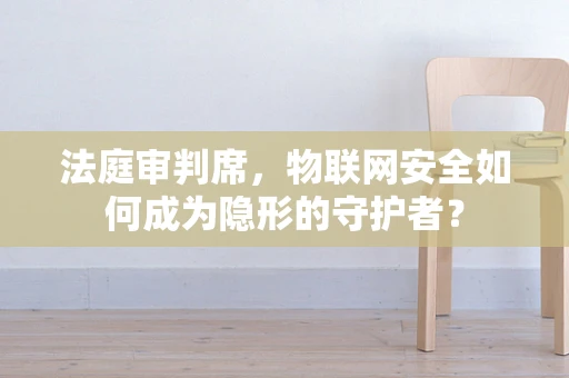 法庭审判席，物联网安全如何成为隐形的守护者？