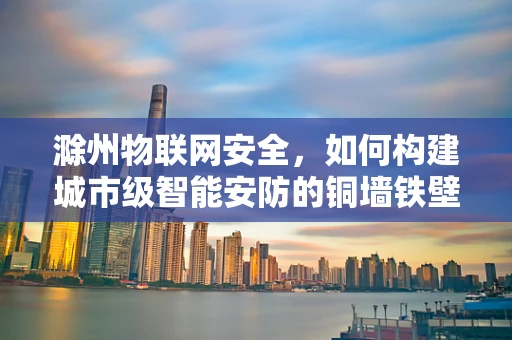滁州物联网安全，如何构建城市级智能安防的铜墙铁壁？
