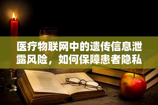 医疗物联网中的遗传信息泄露风险，如何保障患者隐私？