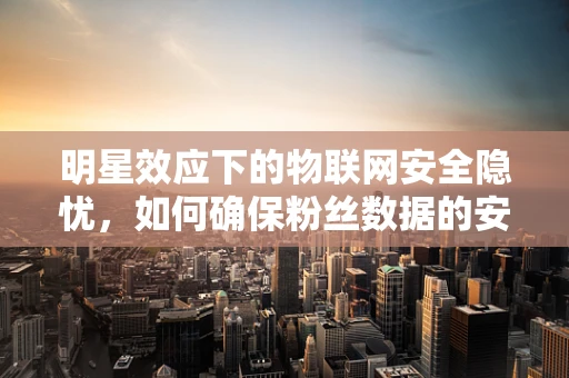 明星效应下的物联网安全隐忧，如何确保粉丝数据的安全无虞？