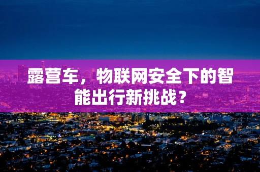 露营车，物联网安全下的智能出行新挑战？
