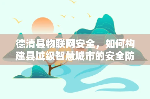 德清县物联网安全，如何构建县域级智慧城市的安全防线？