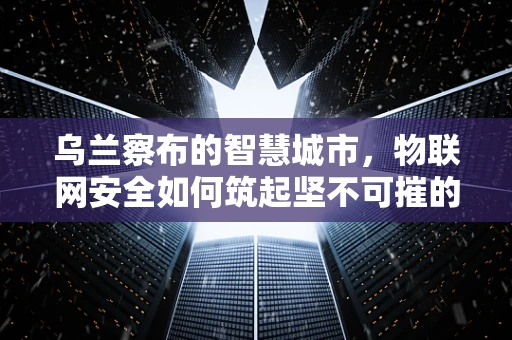 乌兰察布的智慧城市，物联网安全如何筑起坚不可摧的防线？
