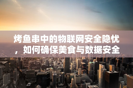 烤鱼串中的物联网安全隐忧，如何确保美食与数据安全同行？