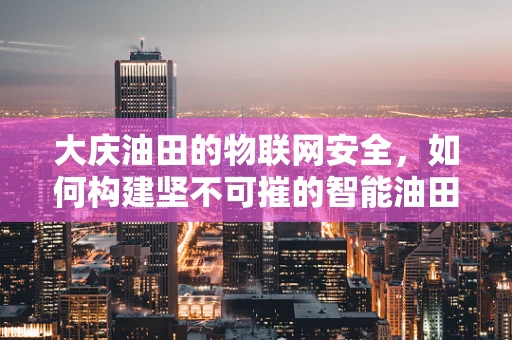 大庆油田的物联网安全，如何构建坚不可摧的智能油田防线？