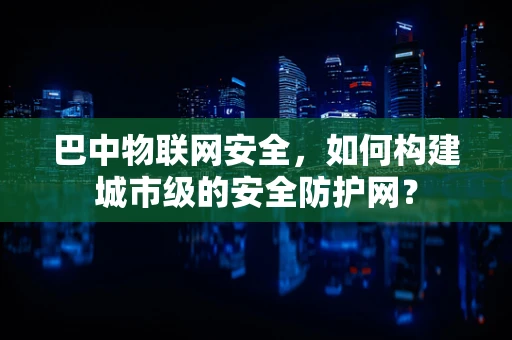 巴中物联网安全，如何构建城市级的安全防护网？