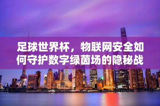 足球世界杯，物联网安全如何守护数字绿茵场的隐秘战？