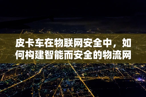 皮卡车在物联网安全中，如何构建智能而安全的物流网络？