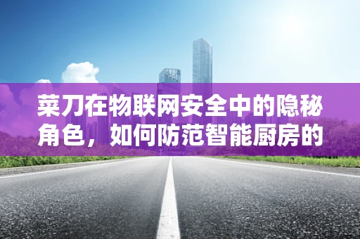 菜刀在物联网安全中的隐秘角色，如何防范智能厨房的潜在威胁？
