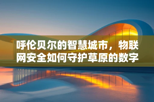 呼伦贝尔的智慧城市，物联网安全如何守护草原的数字心跳？