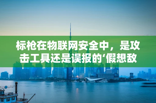 标枪在物联网安全中，是攻击工具还是误报的‘假想敌’？