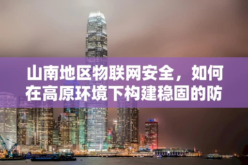 山南地区物联网安全，如何在高原环境下构建稳固的防御体系？