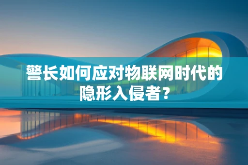 警长如何应对物联网时代的隐形入侵者？