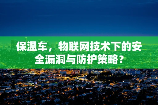 保温车，物联网技术下的安全漏洞与防护策略？