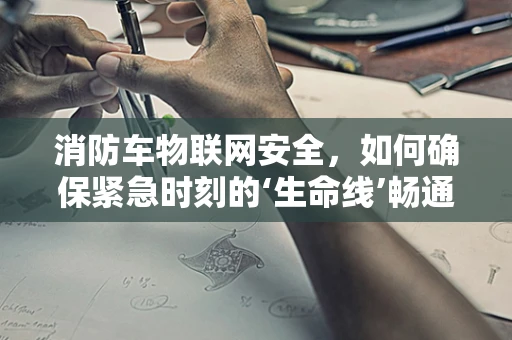消防车物联网安全，如何确保紧急时刻的‘生命线’畅通无阻？