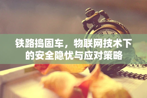 铁路捣固车，物联网技术下的安全隐忧与应对策略