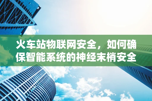 火车站物联网安全，如何确保智能系统的神经末梢安全无虞？