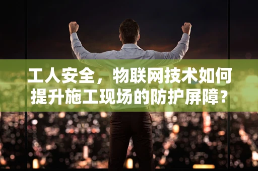 工人安全，物联网技术如何提升施工现场的防护屏障？