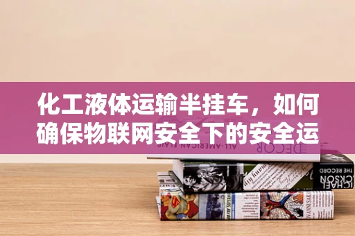 化工液体运输半挂车，如何确保物联网安全下的安全运输？