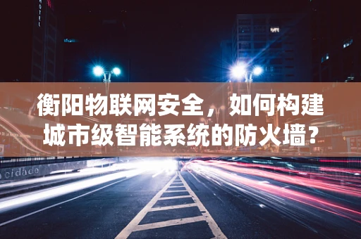 衡阳物联网安全，如何构建城市级智能系统的防火墙？