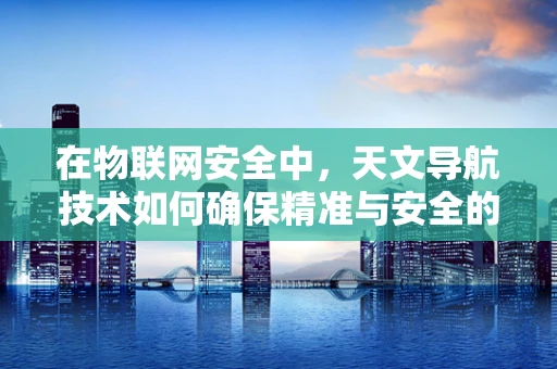 在物联网安全中，天文导航技术如何确保精准与安全的‘导航’？
