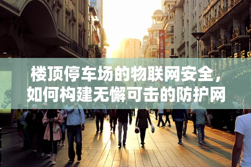 楼顶停车场的物联网安全，如何构建无懈可击的防护网？