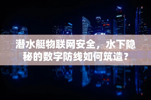 潜水艇物联网安全，水下隐秘的数字防线如何筑造？