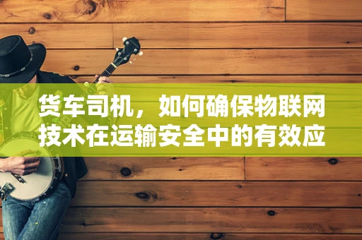 货车司机，如何确保物联网技术在运输安全中的有效应用？