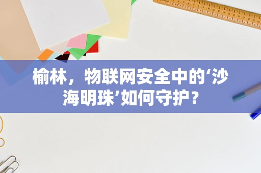 榆林，物联网安全中的‘沙海明珠’如何守护？