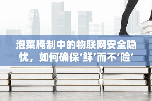 泡菜腌制中的物联网安全隐忧，如何确保‘鲜’而不‘险’？