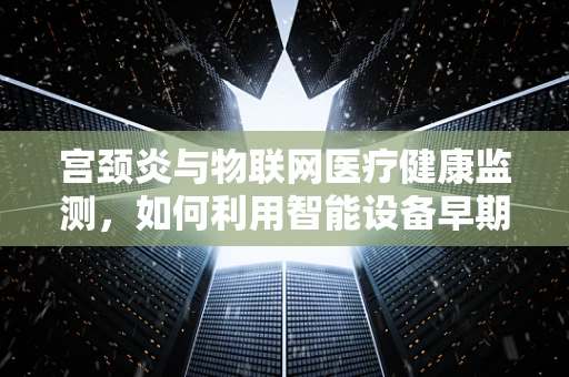 宫颈炎与物联网医疗健康监测，如何利用智能设备早期预警？